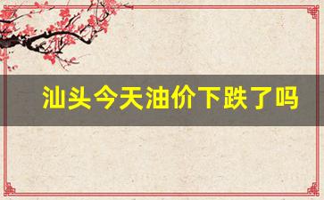 汕头今天油价下跌了吗-汕头汽油最新价格